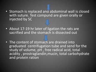 • Stomach is replaced and abdominal wall is closed
with suture. Test compund are given orally or
injected by SC
• About 17-19 hr later of ligation the rats are
sacrified and the stomach is dissected out
• The content of stomach are drained into
graduated centrifugation tube and send for the
study of volume, pH , free radical acid, total
acidity , prostraglandin,mucin, total carbohydrate
and protein ration
 