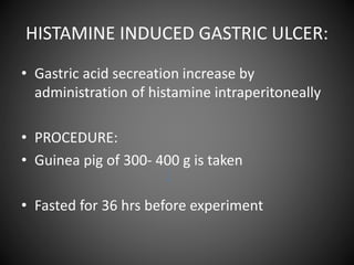 HISTAMINE INDUCED GASTRIC ULCER:
• Gastric acid secreation increase by
administration of histamine intraperitoneally
• PROCEDURE:
• Guinea pig of 300- 400 g is taken
• Fasted for 36 hrs before experiment
 