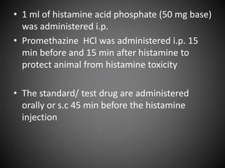 • 1 ml of histamine acid phosphate (50 mg base)
was administered i.p.
• Promethazine HCl was administered i.p. 15
min before and 15 min after histamine to
protect animal from histamine toxicity
• The standard/ test drug are administered
orally or s.c 45 min before the histamine
injection
 