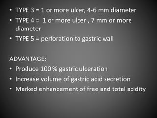 • TYPE 3 = 1 or more ulcer, 4-6 mm diameter
• TYPE 4 = 1 or more ulcer , 7 mm or more
diameter
• TYPE 5 = perforation to gastric wall
ADVANTAGE:
• Produce 100 % gastric ulceration
• Increase volume of gastric acid secretion
• Marked enhancement of free and total acidity
 