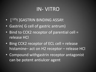 IN- VITRO
• [ 125I ]GASTRIN BINDING ASSAY:
• Gastrin( G cell of gastric antrum)
• Bind to CCK2 receptor of parential cell =
release HCl
• Bing CCK2 receptor of ECL cell = release
histamine– act on H2 receptor – release HCl
• Compound withgastrin receptor antagonist
can be potent antiulcer agent
 