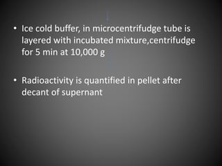 • Ice cold buffer, in microcentrifudge tube is
layered with incubated mixture,centrifudge
for 5 min at 10,000 g
• Radioactivity is quantified in pellet after
decant of supernant
 