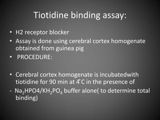 Tiotidine binding assay:
• H2 receptor blocker
• Assay is done using cerebral cortex homogenate
obtained from guinea pig
• PROCEDURE:
• Cerebral cortex homogenate is incubatedwith
tiotidine for 90 min at 4 ̊C in the presence of
- Na2HPO4/KH2PO4 buffer alone( to determine total
binding)
 