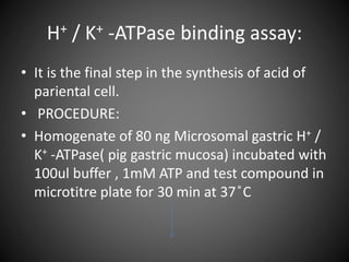 H+ / K+ -ATPase binding assay:
• It is the final step in the synthesis of acid of
pariental cell.
• PROCEDURE:
• Homogenate of 80 ng Microsomal gastric H+ /
K+ -ATPase( pig gastric mucosa) incubated with
100ul buffer , 1mM ATP and test compound in
microtitre plate for 30 min at 37 ̊C
 