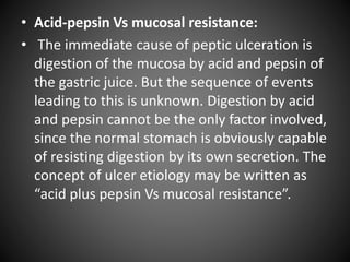 • Acid-pepsin Vs mucosal resistance:
• The immediate cause of peptic ulceration is
digestion of the mucosa by acid and pepsin of
the gastric juice. But the sequence of events
leading to this is unknown. Digestion by acid
and pepsin cannot be the only factor involved,
since the normal stomach is obviously capable
of resisting digestion by its own secretion. The
concept of ulcer etiology may be written as
“acid plus pepsin Vs mucosal resistance”.
 