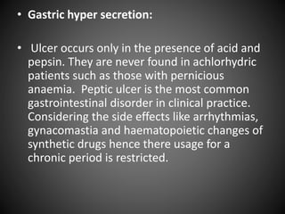 • Gastric hyper secretion:
• Ulcer occurs only in the presence of acid and
pepsin. They are never found in achlorhydric
patients such as those with pernicious
anaemia. Peptic ulcer is the most common
gastrointestinal disorder in clinical practice.
Considering the side effects like arrhythmias,
gynacomastia and haematopoietic changes of
synthetic drugs hence there usage for a
chronic period is restricted.
 