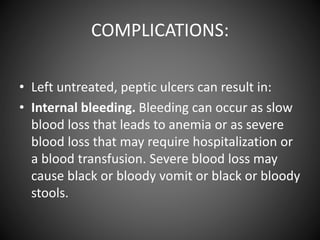 COMPLICATIONS:
• Left untreated, peptic ulcers can result in:
• Internal bleeding. Bleeding can occur as slow
blood loss that leads to anemia or as severe
blood loss that may require hospitalization or
a blood transfusion. Severe blood loss may
cause black or bloody vomit or black or bloody
stools.
 