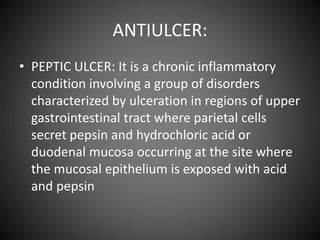 ANTIULCER:
• PEPTIC ULCER: It is a chronic inflammatory
condition involving a group of disorders
characterized by ulceration in regions of upper
gastrointestinal tract where parietal cells
secret pepsin and hydrochloric acid or
duodenal mucosa occurring at the site where
the mucosal epithelium is exposed with acid
and pepsin
 