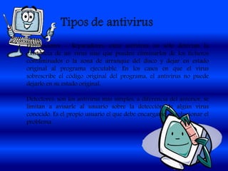 Eliminadores – Reparadores: estos antivirus no sólo detectan la
existencia de un virus sino que pueden eliminarlos de los ficheros
contaminados o la zona de arranque del disco y dejar en estado
original al programa ejecutable. En los casos en que el virus
sobrescribe el código original del programa, el antivirus no puede
dejarlo en su estado original.
Detectores: son los antivirus más simples, a diferencia del anterior, se
limitan a avisarle al usuario sobre la detección de algún virus
conocido. Es el propio usuario el que debe encargarse de solucionar el
problema.
 