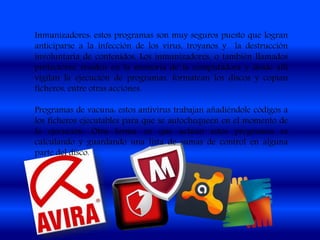 Inmunizadores: estos programas son muy seguros puesto que logran
anticiparse a la infección de los virus, troyanos y la destrucción
involuntaria de contenidos. Los inmunizadores, o también llamados
protectores, residen en la memoria de la computadora y desde allí
vigilan la ejecución de programas, formatean los discos y copian
ficheros, entre otras acciones.
Programas de vacuna: estos antivirus trabajan añadiéndole códigos a
los ficheros ejecutables para que se autochequeen en el momento de
la ejecución. Otra forma en que actúan estos programas es
calculando y guardando una lista de sumas de control en alguna
parte del disco.
 