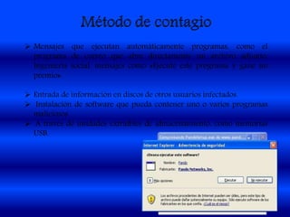  Mensajes que ejecutan automáticamente programas, como el
programa de correo que abre directamente un archivo adjunto.
Ingeniería social, mensajes como «Ejecute este programa y gane un
premio».
 Entrada de información en discos de otros usuarios infectados.
 Instalación de software que pueda contener uno o varios programas
maliciosos.
 A través de unidades extraíbles de almacenamiento, como memorias
USB.
 