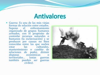 Antivalores
 Guerra: Es una de las más viejas
  formas de relación entre estados.
  Supone       el      enfrentamiento
  organizado de grupos humanos
  armados, con el propósito de
  controlar recursos naturales o
  humanos (la esclavización) y se
  producen por causas no bien
  conocidas entre las que suelen
  estar         las         culturales,
  mantenimiento o cambio de
  relaciones de poder, dirimir
  disputas         económicas        o
  territoriales... (estas guerras
  también pueden ser guerras
                 civiles).
 