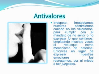 Antivalores
      Irrespeto:    Irrespetamos
       nuestros       sentimientos
       cuando no los valoramos,
       para cumplir con el
       mandato de no sentir o no
       expresar lo que sentimos,
       empleando muchas veces
       el      rebusque      como
       mecanismo de defensa.
       Entonces en lugar de
       expresar           nuestras
       emociones               las
       represamos, por el miedo
       a ser juzgados.
 