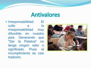 Antivalores
 Irresponsabilidad: El
 culto         a     la
 irresponsabilidad muy
 difundido en nuestro
 país. Generando que
 "Dar la Palabra" no
 tenga ningún valor o
 significado. Pues el
 incumplimiento es casi
 tradición.
 