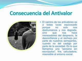 Consecuencia del Antivalor
             El camino de los antivalores es
              a todas luces equivocado
              porque      no      solo     nos
              deshumaniza y nos degrada,
              sino     que      nos      hace
              merecedores del desprecio, la
              desconfianza y el rechazo por
              parte de nuestros semejantes,
              cuando no del castigo por
              parte de la sociedad. Es lo que
              llamamos una "persona sin
              escrúpulos", fría, calculadora,
              insensible al entorno social.
 