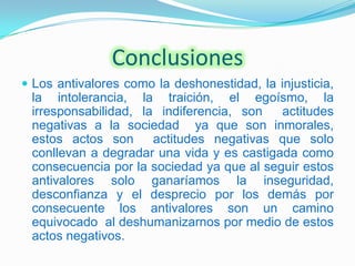 Conclusiones
 Los antivalores como la deshonestidad, la injusticia,
 la intolerancia, la traición, el egoísmo, la
 irresponsabilidad, la indiferencia, son   actitudes
 negativas a la sociedad ya que son inmorales,
 estos actos son      actitudes negativas que solo
 conllevan a degradar una vida y es castigada como
 consecuencia por la sociedad ya que al seguir estos
 antivalores solo ganaríamos la inseguridad,
 desconfianza y el desprecio por los demás por
 consecuente los antivalores son un camino
 equivocado al deshumanizarnos por medio de estos
 actos negativos.
 