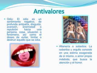 Antivalores
 Odio:    El odio es un
  sentimiento negativo, de
  profunda antipatía, disgusto,
  aversión,    enemistad      o
  repulsión      hacia     una
  persona, cosa, situación o
  fenómeno, así como el
  deseo de evitar, limitar o
  destruir aquello que se odia.

                                   Altanería o soberbia: La
                                    soberbia u orgullo consiste
                                    en una estima exagerada
                                    de sí mismo, o amor propio
                                    indebido, que busca la
                                    atención y el honor.
 