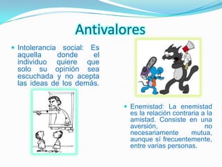 Antivalores
 Intolerancia social: Es
 aquella     donde    el
 individuo quiere que
 solo su opinión sea
 escuchada y no acepta
 las ideas de los demás.


                             Enemistad: La enemistad
                             es la relación contraria a la
                             amistad. Consiste en una
                             aversión,                 no
                             necesariamente       mutua,
                             aunque sí frecuentemente,
                             entre varias personas.
 