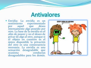 Antivalores
 Envidia: La envidia es un
 sentimiento       experimentado
 por     aquel      que     desea
 intensamente algo poseído por
 otro. La base de la envidia es el
 afán de poseer y no el deseo de
 privar de algo al otro, aunque si
 el objeto en cuestión es el
 único disponible la privación
 del otro es una consecuencia
 necesaria. La envidia es una
 sensación desagradable que
 ocasiona               conductas
 desagradables para los demás.
 