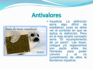 Antivalores
      Injusticia: La definición
       sería algo difícil de
       establecer, pues se debe
       ver el contexto en que se
       aplica la definición. Pero
       en el mas amplio concepto
       sería "El incumplimiento
       de un pacto". Las leyes,
       códigos y/o reglamentos
       son pacto entre los
       Hombres      para    poder
       convivir    y     el    no
       cumplimiento de ellos le
       llamamos injusticia.
 