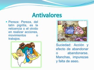 Antivalores
 Pereza: Pereza, del
 latín pigritĭa, es la
 reticencia o el olvido
 en realizar acciones,
 movimientos          o
 trabajos.

                          Suciedad: Acción y
                          efecto de abandonar
                          o        abandonarse.
                          Manchas, impurezas
                          y falta de aseo.
 