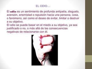 EL ODIO....
El odio es un sentimiento de profunda antipatía, disgusto,
aversión, enemistad o repulsión hacia una persona, cosa,
o fenómeno, así como el deseo de evitar, limitar o destruir
a su objetivo.
El odio se puede basar en el miedo a su objetivo, ya sea
justificado o no, o más allá de las consecuencias
negativas de relacionarse con él.
 
