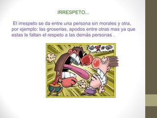 IRRESPETO...
 El irrespeto se da entre una persona sin morales y otra,
por ejemplo: las groserias, apodos entre otras mas ya que
estas le faltan el respeto a las demás personas .
 