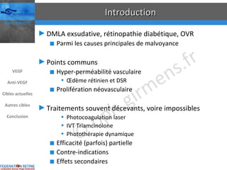 Introduction DMLA exsudative, rétinopathie diabétique, OVR Parmi les causes principales de malvoyance Points communs Hyper-perméabilité vasculaire Œdème rétinien et DSR Prolifération néovasculaire Traitements souvent décevants, voire impossibles Photocoagulation laser IVT Triamcinolone Photothérapie dynamique Efficacité (parfois) partielle Contre-indications Effets secondaires VEGF Anti-VEGF Cibles actuelles Autres cibles Conclusion 