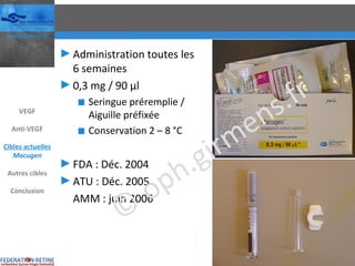 Administration toutes les 6 semaines 0,3 mg / 90 µl Seringue préremplie / Aiguille préfixée Conservation 2 – 8 °C FDA : Déc. 2004 ATU : Déc. 2005 AMM : juin 2006 VEGF Anti-VEGF Cibles actuelles Macugen Autres cibles Conclusion © oph.girmens.fr 