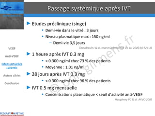 Passage systémique après IVT Etudes préclinique (singe) Demi-vie dans le vitré : 3 jours Niveau plasmatique max : 150 ng/ml Demi-vie 3,5 jours Geaudrault J & al. Invest Ophthalmol Vis Sci 2005;46:726-33 1 heure après IVT 0.3 mg < 0.300 ng/ml chez 73 % des patients Moyenne : 1.01 ng/ml 28 jours après IVT 0.3 mg < 0.300 ng/ml chez 96 % des patients IVT 0.5 mg mensuelle Concentrations plasmatique < seuil d’activité anti-VEGF Haughney PC & al. ARVO 2005 VEGF Anti-VEGF Cibles actuelles Lucentis Autres cibles Conclusion 