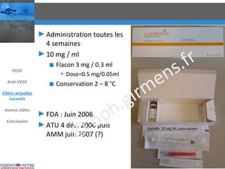 Administration toutes les 4 semaines 10 mg / ml Flacon 3 mg / 0.3 ml Dose=0.5 mg/0.05ml Conservation 2 – 8 °C FDA : Juin 2006 ATU 4 déc. 2006 puis AMM juin 2007 (?) VEGF Anti-VEGF Cibles actuelles Lucentis Autres cibles Conclusion © oph.girmens.fr 