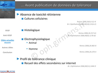 ... Avant publication de données de tolérance Absence de toxicité rétinienne Cultures cellulaires Retina 2006;26(5):512-8  Br J Ophthalmol 2006;90(10):1316-21 Histologique Retina 2006;26:257-61 Br J Ophthalmol 2006;90(9):1178-82  Electrophysiologique Animal Retina 2006;26:882-8 Homme Retina 2006;26:270-4 Profil de tolérance clinique Recueil des effets secondaires sur internet Br J Ophthalmol 2006;90(11):1444-9  VEGF Anti-VEGF Cibles actuelles Avastin Autres cibles Conclusion 