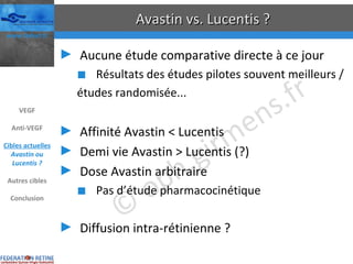 Avastin vs. Lucentis ? Aucune étude comparative directe à ce jour Résultats des études pilotes souvent meilleurs / études randomisée... Affinité Avastin < Lucentis Demi vie Avastin > Lucentis (?) Dose Avastin arbitraire Pas d’étude pharmacocinétique Diffusion intra-rétinienne ? VEGF Anti-VEGF Cibles actuelles Avastin ou Lucentis ? Autres cibles Conclusion 