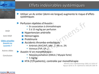 Effets indésirables systémiques Utiliser un Ac entier (demi-vie longue) augmente le risque d’effets systémiques Perfusion répétées d’Avastin : En association à chimiothérapie 5 à 15 mg/kg par perfusion Hypertension artérielle Hémorragies Protéinurie Accidents thrombo-emboliques Artériels (AVC/AIT, IdM…) : 4% vs. 2%  Veineux (TVP, EP…) Avastin IV en monothérapie : Néovascularisation (DMLA / Myopie forte) 5 mg/kg HTA (7/9 patients), controlée par monothérapie Michels S & al. Ophthalmology 2005;112:1035-47 Nguyen QD & al. Br J Ophthalmol 2005;89:1368-70 VEGF Anti-VEGF Cibles actuelles Avastin ou Lucentis ? Autres cibles Conclusion 
