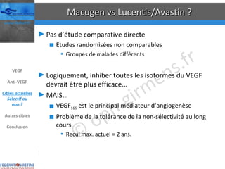 Macugen vs Lucentis/Avastin ? Pas d’étude comparative directe Etudes randomisées non comparables Groupes de malades différents Logiquement, inhiber toutes les isoformes du VEGF devrait être plus efficace... MAIS... VEGF 165  est le principal médiateur d’angiogenèse Problème de la tolérance de la non-sélectivité au long cours Recul max. actuel = 2 ans. Lucentis®/Avastin® puis Macugen® ? Ophthalmic Surg Lasers Imaging 2006 Nov-Dec;37(6):446-54  VEGF Anti-VEGF Cibles actuelles Sélectif ou non ? Autres cibles Conclusion 