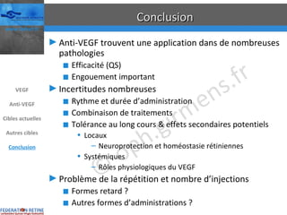 Conclusion Anti-VEGF trouvent une application dans de nombreuses pathologies Efficacité (QS) Engouement important Incertitudes nombreuses Rythme et durée d’administration Combinaison de traitements Tolérance au long cours & effets secondaires potentiels Locaux Neuroprotection et homéostasie rétiniennes Systémiques Rôles physiologiques du VEGF Problème de la répétition et nombre d’injections Formes retard ? Autres formes d’administrations ? VEGF Anti-VEGF Cibles actuelles Autres cibles Conclusion 