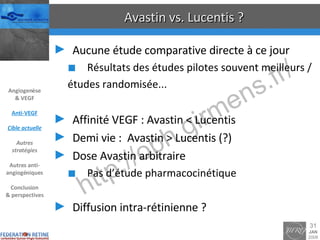 Avastin vs. Lucentis ? Aucune étude comparative directe à ce jour Résultats des études pilotes souvent meilleurs / études randomisée... Affinité VEGF : Avastin < Lucentis Demi vie :  Avastin > Lucentis (?) Dose Avastin arbitraire Pas d’étude pharmacocinétique Diffusion intra-rétinienne ? Angiogenèse & VEGF Anti-VEGF Cible actuelle Autres stratégies Autres anti-angiogéniques Conclusion & perspectives 