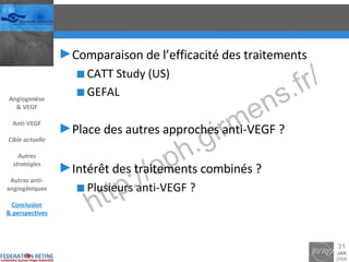 Comparaison de l’efficacité des traitements CATT Study (US) GEFAL Place des autres approches anti-VEGF ? Intérêt des traitements combinés ? Plusieurs anti-VEGF ? Angiogenèse & VEGF Anti-VEGF Cible actuelle Autres stratégies Autres anti-angiogéniques Conclusion & perspectives 