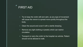 z
FIRST AID
 Try to keep the victim still and calm, as any type of movement
will cause the venom to spread more quickly throughout the
body.
 Clean the wound and cover it with a sterile dressing.
 Remove any tight clothing or jewelry which can restrict
circulation
 Transport or carry the victim to the hospital via vehicle. Patient
should not be allowed to walk.
 