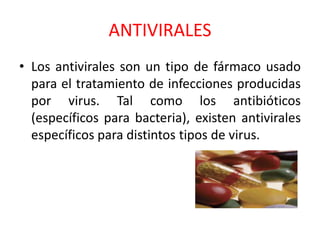 ANTIVIRALES
• Los antivirales son un tipo de fármaco usado
para el tratamiento de infecciones producidas
por virus. Tal como los antibióticos
(específicos para bacteria), existen antivirales
específicos para distintos tipos de virus.
 