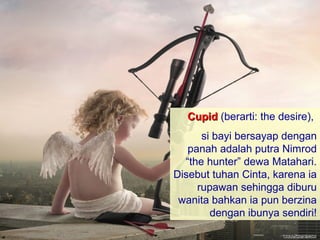 Cupid (berarti: the desire),
      si bayi bersayap dengan
   panah adalah putra Nimrod
  “the hunter” dewa Matahari.
Disebut tuhan Cinta, karena ia
     rupawan sehingga diburu
 wanita bahkan ia pun berzina
        dengan ibunya sendiri!
 