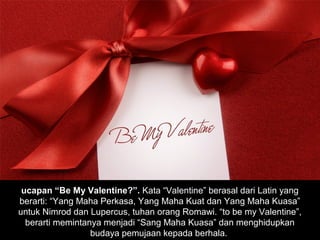 ucapan “Be My Valentine?”. Kata “Valentine” berasal dari Latin yang
berarti: “Yang Maha Perkasa, Yang Maha Kuat dan Yang Maha Kuasa”
untuk Nimrod dan Lupercus, tuhan orang Romawi. “to be my Valentine”,
  berarti memintanya menjadi “Sang Maha Kuasa” dan menghidupkan
                  budaya pemujaan kepada berhala.
 