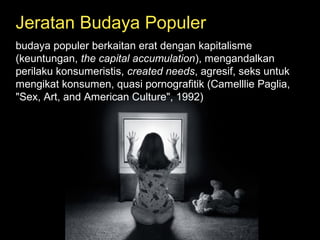 Jeratan Budaya Populer
budaya populer berkaitan erat dengan kapitalisme
(keuntungan, the capital accumulation), mengandalkan
perilaku konsumeristis, created needs, agresif, seks untuk
mengikat konsumen, quasi pornografitik (Camelllie Paglia,
"Sex, Art, and American Culture", 1992)
 