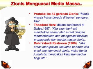 Zionis Menguasai Media Massa..

       •   Protokol ke-12 gerakan Zionis: “Media
           massa harus berada di bawah pengaruh
           kita”
       •   Theodore Herzl dalam konferensi di
           Swiss,1987: “Kita akan berhasil
           mendirikan pemerintah Israel dengan
           memanfaatkan dan menguasai fasilitas
           propaganda dan media massa dunia:.
       •   Rabi Yahudi Rashoron (1986). “Jika
           emas merupakan kekuatan pertama kita
           untuk mendominasi dunia, maka dunia
           jurnalistik merupakan kekuatan kedua
           bagi kita”.
 