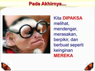Pada Akhirnya….


         Kita DIPAKSA
         melihat,
         mendengar,
         merasakan,
         berpikir, dan
         berbuat seperti
         keinginan
         MEREKA
 