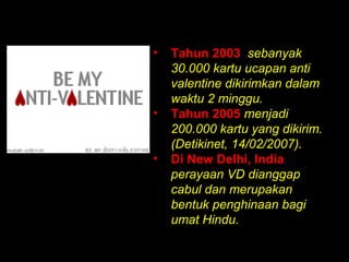 •   Tahun 2003, sebanyak
    30.000 kartu ucapan anti
    valentine dikirimkan dalam
    waktu 2 minggu.
•   Tahun 2005 menjadi
    200.000 kartu yang dikirim.
    (Detikinet, 14/02/2007).
•   Di New Delhi, India,
    perayaan VD dianggap
    cabul dan merupakan
    bentuk penghinaan bagi
    umat Hindu.
 