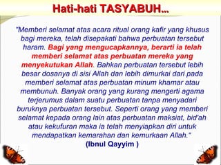 Hati-hati TASYABUH…
"Memberi selamat atas acara ritual orang kafir yang khusus
  bagi mereka, telah disepakati bahwa perbuatan tersebut
   haram. Bagi yang mengucapkannya, berarti ia telah
      memberi selamat atas perbuatan mereka yang
  menyekutukan Allah. Bahkan perbuatan tersebut lebih
  besar dosanya di sisi Allah dan lebih dimurkai dari pada
    memberi selamat atas perbuatan minum khamar atau
  membunuh. Banyak orang yang kurang mengerti agama
    terjerumus dalam suatu perbuatan tanpa menyadari
 buruknya perbuatan tersebut. Seperti orang yang memberi
 selamat kepada orang lain atas perbuatan maksiat, bid'ah
     atau kekufuran maka ia telah menyiapkan diri untuk
      mendapatkan kemarahan dan kemurkaan Allah.“
                      (Ibnul Qayyim )
 