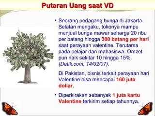 Putaran Uang saat VD

   • Seorang pedagang bunga di Jakarta
     Selatan mengaku, tokonya mampu
     menjual bunga mawar seharga 20 ribu
     per batang hingga 300 batang per hari
     saat perayaan valentine. Terutama
     pada pelajar dan mahasiswa. Omzet
     pun naik sekitar 10 hingga 15%.
     (Detik.com, 14/02/07).
   • Di Pakistan, bisnis terkait perayaan hari
     Valentine bisa mencapai 160 juta
     dollar.
   • Diperkirakan sebanyak 1 juta kartu
     Valentine terkirim setiap tahunnya.
 