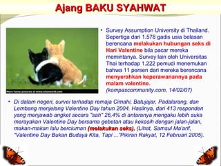 Ajang BAKU SYAHWAT

                                     • Survey Assumption University di Thailand.
                                       Sepertiga dari 1.578 gadis usia belasan
                                       berencana melakukan hubungan seks di
                                       Hari Valentine bila pacar mereka
                                       memintanya. Survey lain oleh Universitas
                                       Thai terhadap 1.222 pemudi menemukan
                                       bahwa 11 persen dari mereka berencana
                                       menyerahkan keperawanannya pada
                                       malam valentine.
                                       (kompascommunity.com, 14/02/07)

• Di dalam negeri, survei terhadap remaja Cimahi, Batujajar, Padalarang, dan
  Lembang menjelang Valentine Day tahun 2004. Hasilnya, dari 413 responden
  yang menjawab angket secara "sah" 26,4% di antaranya mengaku lebih suka
  merayakan Valentine Day bersama gebetan atau kekasih dengan jalan-jalan,
  makan-makan lalu berciuman (melakukan seks). (Lihat, Samsul Ma'arif,
  "Valentine Day Bukan Budaya Kita, Tapi ...”Pikiran Rakyat, 12 Februari 2005).
 