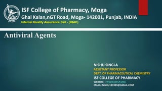 Antiviral Agents
NISHU SINGLA
ASSISTANT PROFESSOR
DEPT. OF PHARMACEUTICAL CHEMISTRY
ISF COLLEGE OF PHARMACY
WEBSITE: - WWW.ISFCP.ORG
EMAIL: NISHU131989@GMAIL.COM
ISF College of Pharmacy, Moga
Ghal Kalan,nGT Road, Moga- 142001, Punjab, INDIA
Internal Quality Assurance Cell - (IQAC)
 